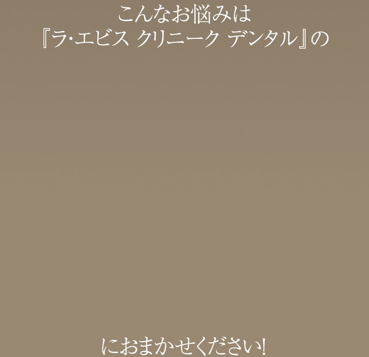 こんなお悩みは『ラ・エビス クリニーク デンタル』におまかせください